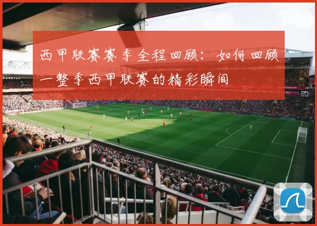 西甲联赛赛季全程回顾：如何回顾一整季西甲联赛的精彩瞬间