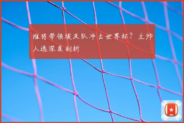谁将带领埃及队冲击世界杯？主帅人选深度剖析